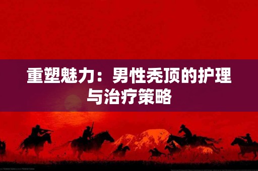 重塑魅力：男性秃顶的护理与治疗策略