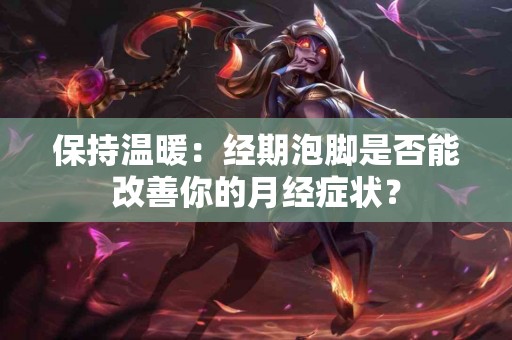 保持温暖：经期泡脚是否能改善你的月经症状？
