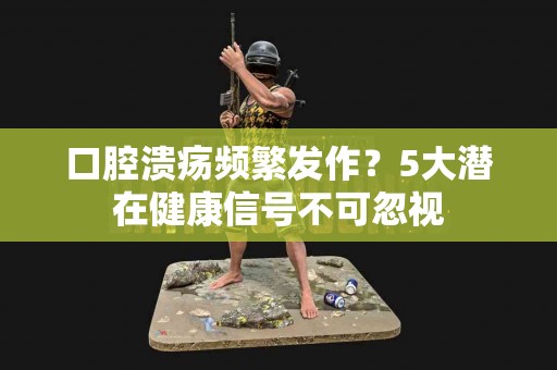 口腔溃疡频繁发作？5大潜在健康信号不可忽视
