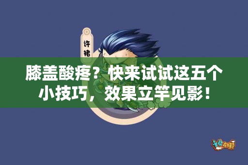 膝盖酸疼？快来试试这五个小技巧，效果立竿见影！