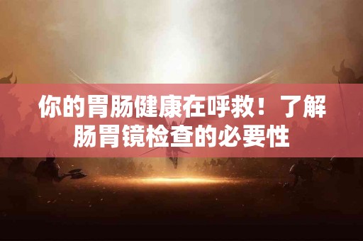你的胃肠健康在呼救！了解肠胃镜检查的必要性