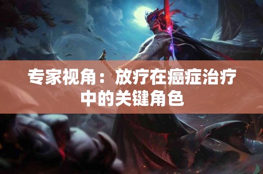 专家视角：放疗在癌症治疗中的关键角色