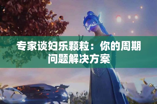 专家谈妇乐颗粒：你的周期问题解决方案