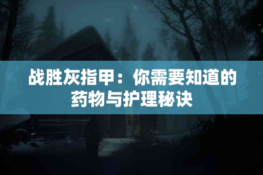 战胜灰指甲：你需要知道的药物与护理秘诀