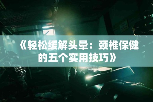 《轻松缓解头晕：颈椎保健的五个实用技巧》