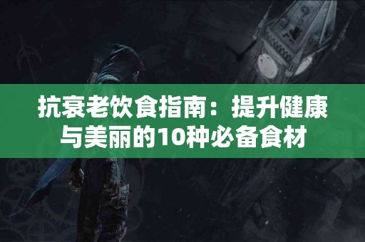 抗衰老饮食指南：提升健康与美丽的10种必备食材