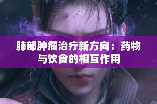 肺部肿瘤治疗新方向：药物与饮食的相互作用