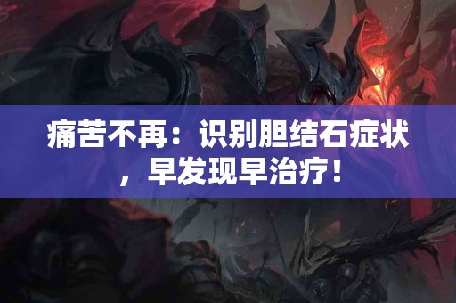 痛苦不再：识别胆结石症状，早发现早治疗！