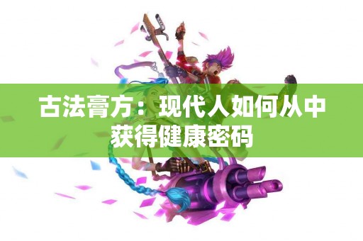 古法膏方：现代人如何从中获得健康密码