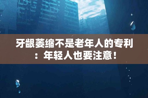 牙龈萎缩不是老年人的专利：年轻人也要注意！