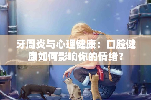 牙周炎与心理健康：口腔健康如何影响你的情绪？