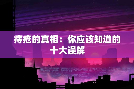 痔疮的真相：你应该知道的十大误解