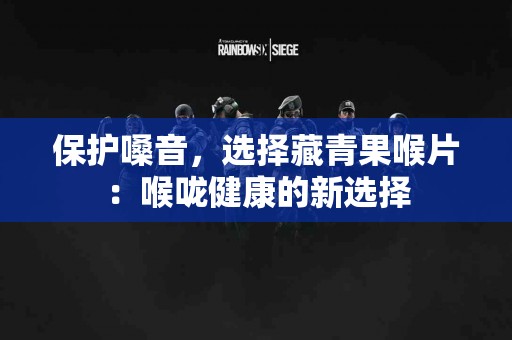 保护嗓音，选择藏青果喉片：喉咙健康的新选择