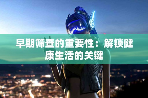 早期筛查的重要性：解锁健康生活的关键