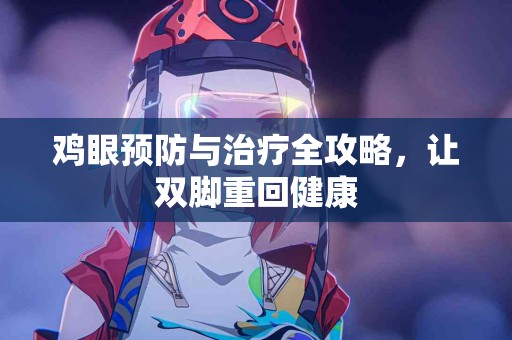 鸡眼预防与治疗全攻略，让双脚重回健康