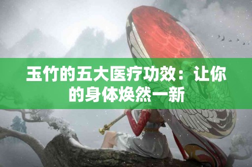 玉竹的五大医疗功效：让你的身体焕然一新