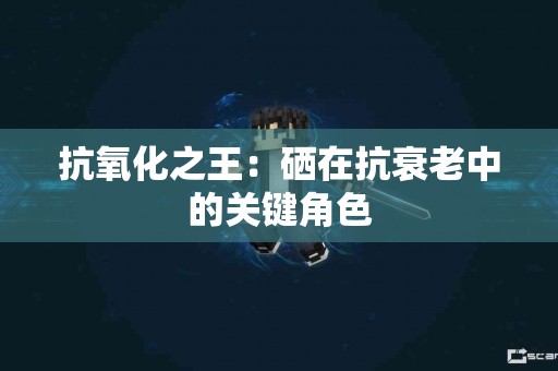 抗氧化之王：硒在抗衰老中的关键角色