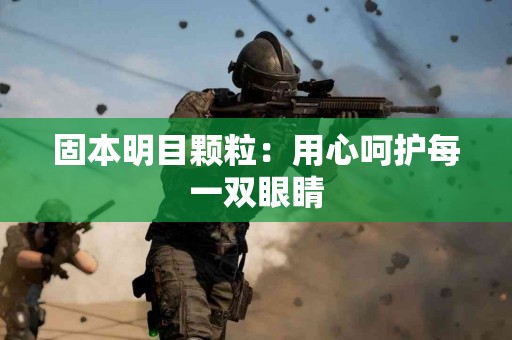 固本明目颗粒：用心呵护每一双眼睛