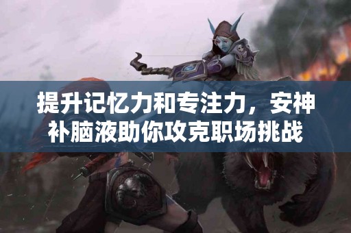 提升记忆力和专注力，安神补脑液助你攻克职场挑战