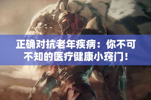 正确对抗老年疾病：你不可不知的医疗健康小窍门！