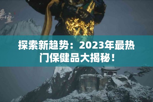 探索新趋势：2023年最热门保健品大揭秘！