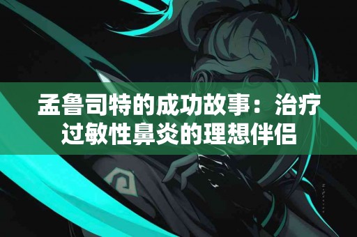 孟鲁司特的成功故事：治疗过敏性鼻炎的理想伴侣