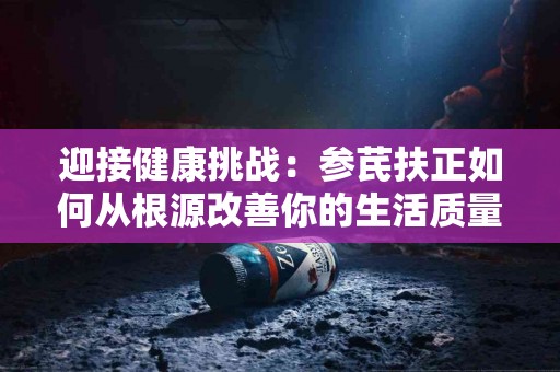 迎接健康挑战：参芪扶正如何从根源改善你的生活质量