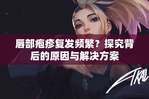 唇部疱疹复发频繁？探究背后的原因与解决方案