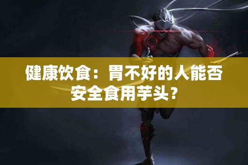 健康饮食：胃不好的人能否安全食用芋头？