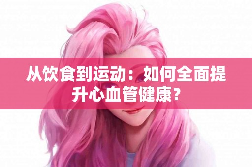 从饮食到运动：如何全面提升心血管健康？