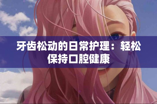 牙齿松动的日常护理：轻松保持口腔健康