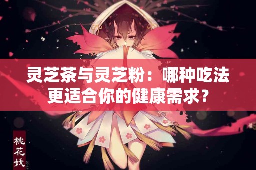 灵芝茶与灵芝粉：哪种吃法更适合你的健康需求？