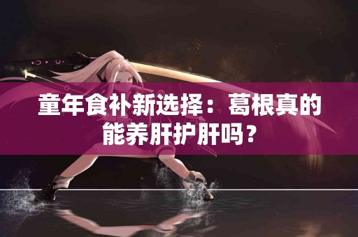 童年食补新选择：葛根真的能养肝护肝吗？