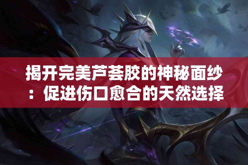 揭开完美芦荟胶的神秘面纱：促进伤口愈合的天然选择
