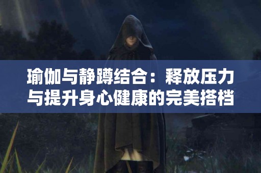 瑜伽与静蹲结合：释放压力与提升身心健康的完美搭档