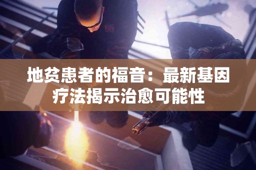 地贫患者的福音：最新基因疗法揭示治愈可能性