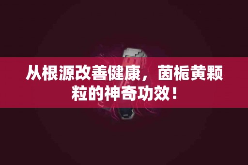 从根源改善健康，茵栀黄颗粒的神奇功效！