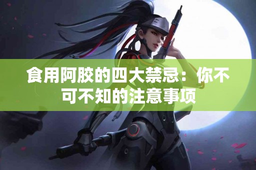 食用阿胶的四大禁忌：你不可不知的注意事项