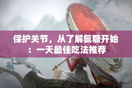 保护关节，从了解氨糖开始：一天最佳吃法推荐