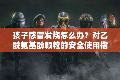 孩子感冒发烧怎么办？对乙酰氨基酚颗粒的安全使用指南