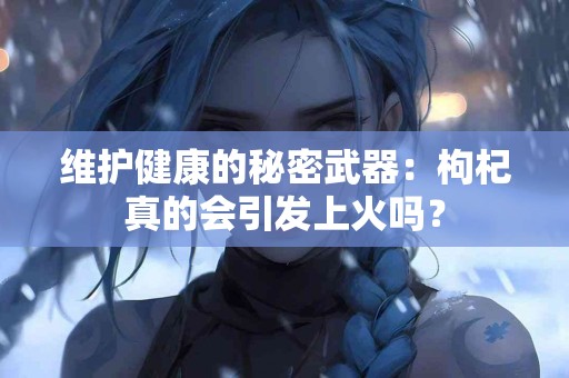 维护健康的秘密武器：枸杞真的会引发上火吗？