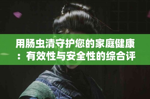 用肠虫清守护您的家庭健康：有效性与安全性的综合评估