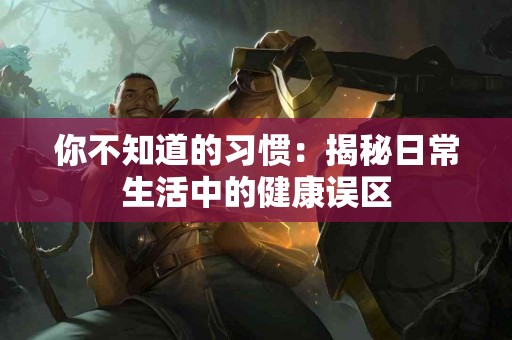 你不知道的习惯：揭秘日常生活中的健康误区