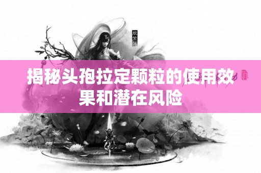 揭秘头孢拉定颗粒的使用效果和潜在风险