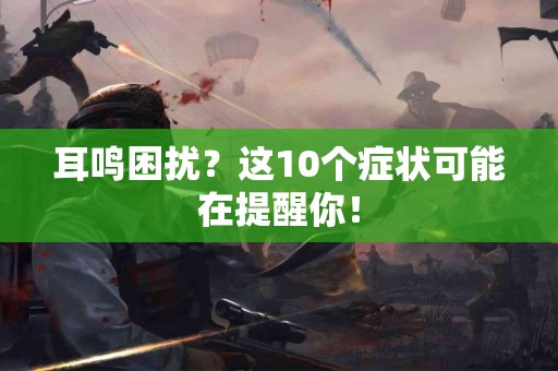 耳鸣困扰？这10个症状可能在提醒你！