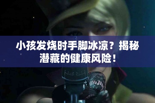 小孩发烧时手脚冰凉？揭秘潜藏的健康风险！