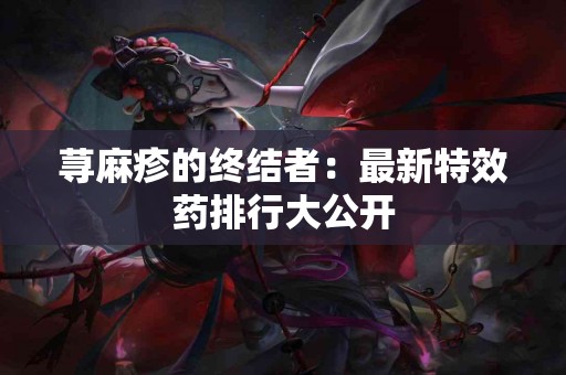荨麻疹的终结者：最新特效药排行大公开