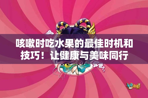 咳嗽时吃水果的最佳时机和技巧！让健康与美味同行