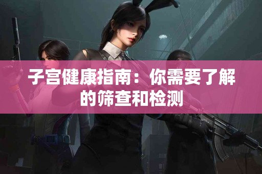 子宫健康指南：你需要了解的筛查和检测