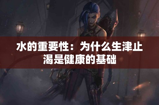 水的重要性：为什么生津止渴是健康的基础